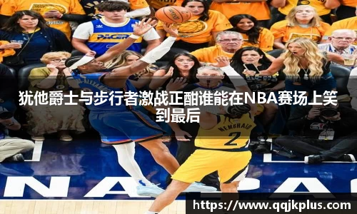 犹他爵士与步行者激战正酣谁能在NBA赛场上笑到最后