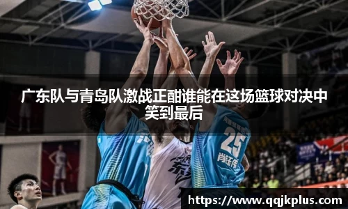广东队与青岛队激战正酣谁能在这场篮球对决中笑到最后
